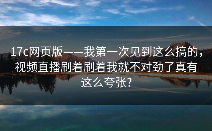 17c网页版——我第一次见到这么搞的，视频直播刷着刷着我就不对劲了真有这么夸张?