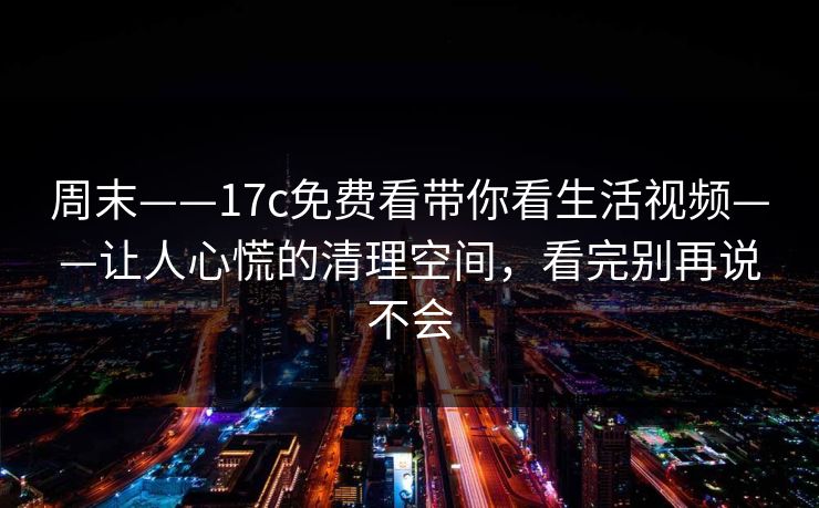 周末——17c免费看带你看生活视频——让人心慌的清理空间，看完别再说不会