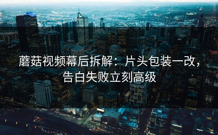 蘑菇视频幕后拆解：片头包装一改，告白失败立刻高级